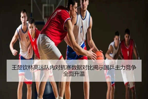 王楚钦林高远队内对抗赛数据对比揭示国乒主力竞争全面升温
