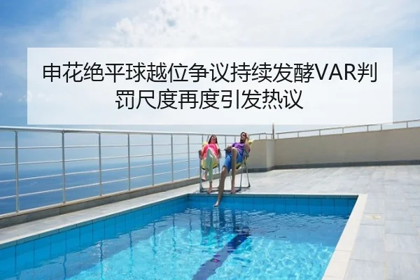 申花绝平球越位争议持续发酵VAR判罚尺度再度引发热议